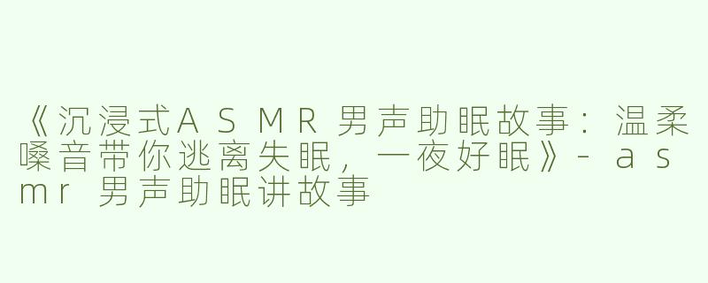 《沉浸式ASMR男声助眠故事：温柔嗓音带你逃离失眠，一夜好眠》