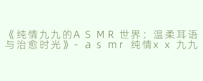 《纯情九九的ASMR世界：温柔耳语与治愈时光》-asmr纯情xx九九