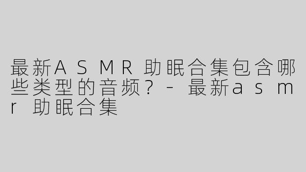 最新ASMR助眠合集包含哪些类型的音频？