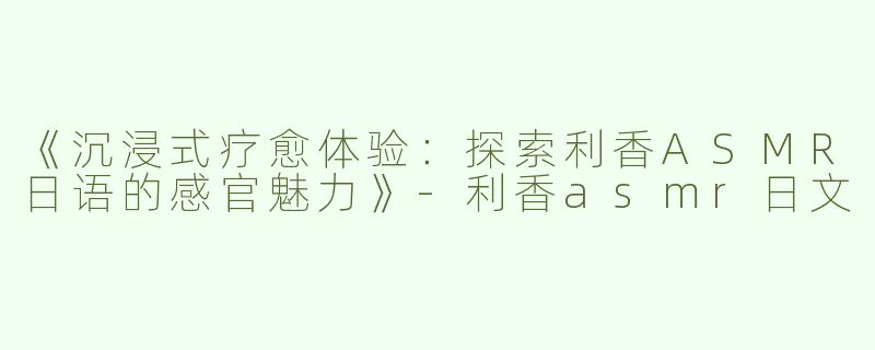 《沉浸式疗愈体验：探索利香ASMR日语的感官魅力》-利香asmr日文
