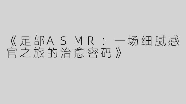《足部ASMR：一场细腻感官之旅的治愈密码》