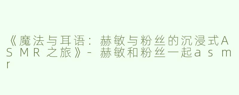 《魔法与耳语：赫敏与粉丝的沉浸式ASMR之旅》