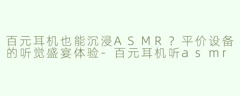 百元耳机也能沉浸ASMR？平价设备的听觉盛宴体验