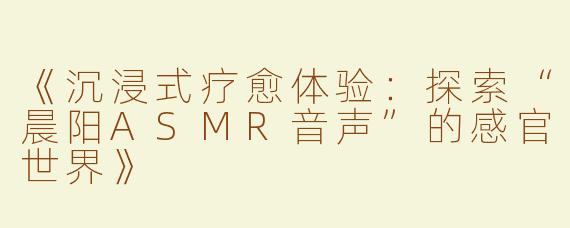 《沉浸式疗愈体验：探索“晨阳ASMR音声”的感官世界》