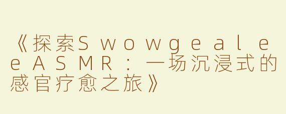 《探索SwowgealeeASMR：一场沉浸式的感官疗愈之旅》