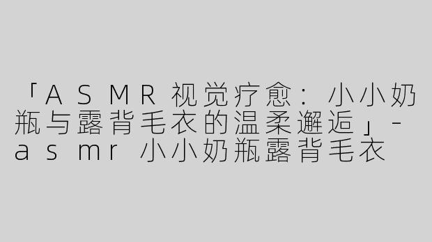 「ASMR视觉疗愈：小小奶瓶与露背毛衣的温柔邂逅」-asmr小小奶瓶露背毛衣