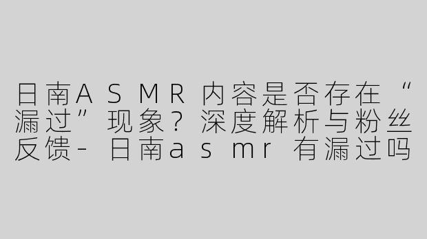 日南ASMR内容是否存在“漏过”现象？深度解析与粉丝反馈-日南asmr有漏过吗
