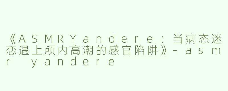 《ASMRYandere：当病态迷恋遇上颅内高潮的感官陷阱》-asmr yandere