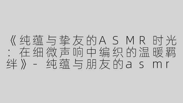 《纯蕴与挚友的ASMR时光：在细微声响中编织的温暖羁绊》-纯蕴与朋友的asmr