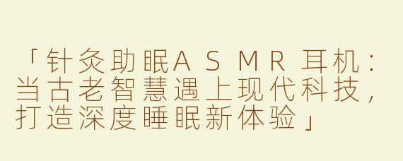 「针灸助眠ASMR耳机：当古老智慧遇上现代科技，打造深度睡眠新体验」