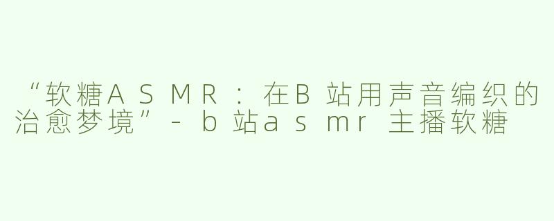 “软糖ASMR：在B站用声音编织的治愈梦境”-b站asmr主播软糖
