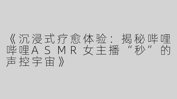 《沉浸式疗愈体验：揭秘哔哩哔哩ASMR女主播“秒”的声控宇宙》