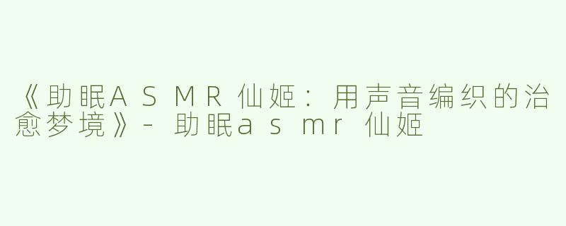《助眠ASMR仙姬：用声音编织的治愈梦境》-助眠asmr仙姬
