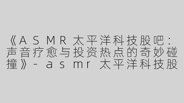 《ASMR太平洋科技股吧：声音疗愈与投资热点的奇妙碰撞》-asmr太平洋科技股吧