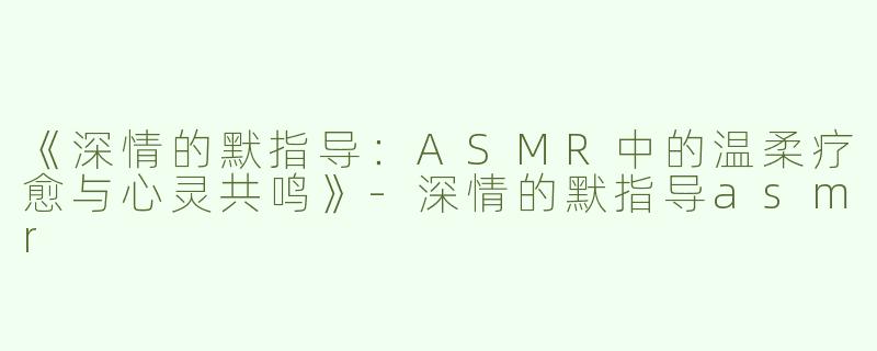 《深情的默指导：ASMR中的温柔疗愈与心灵共鸣》