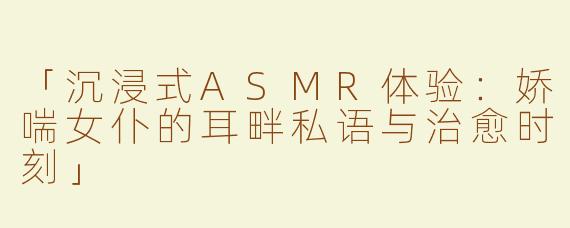 「沉浸式ASMR体验：娇喘女仆的耳畔私语与治愈时刻」