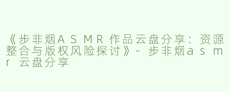《步非烟ASMR作品云盘分享：资源整合与版权风险探讨》-步非烟asmr云盘分享
