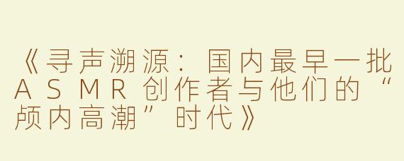 《寻声溯源：国内最早一批ASMR创作者与他们的“颅内高潮”时代》