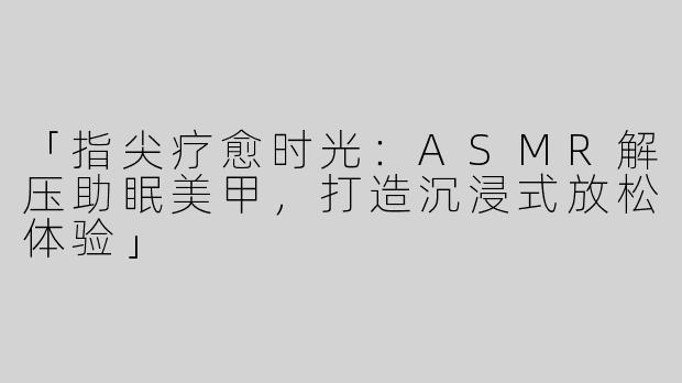 「指尖疗愈时光：ASMR解压助眠美甲，打造沉浸式放松体验」