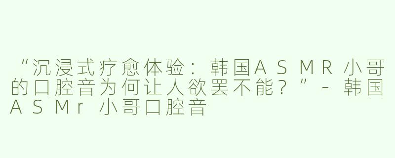 “沉浸式疗愈体验：韩国ASMR小哥的口腔音为何让人欲罢不能？”-韩国ASMr小哥口腔音