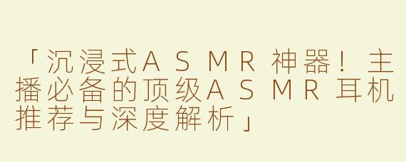 「沉浸式ASMR神器！主播必备的顶级ASMR耳机推荐与深度解析」