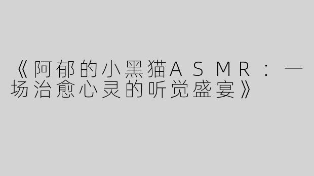 《阿郁的小黑猫ASMR：一场治愈心灵的听觉盛宴》