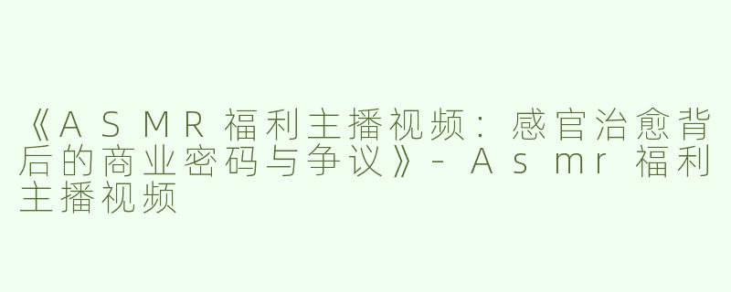 《ASMR福利主播视频：感官治愈背后的商业密码与争议》-Asmr福利主播视频