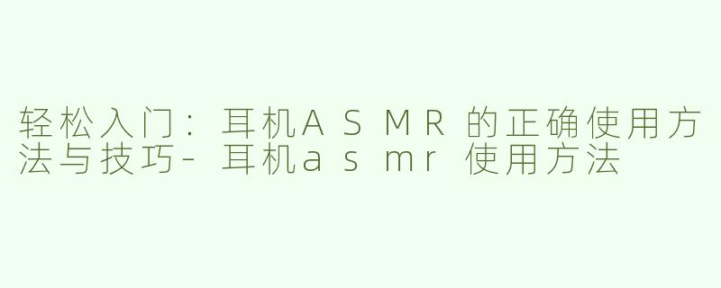 轻松入门：耳机ASMR的正确使用方法与技巧-耳机asmr使用方法