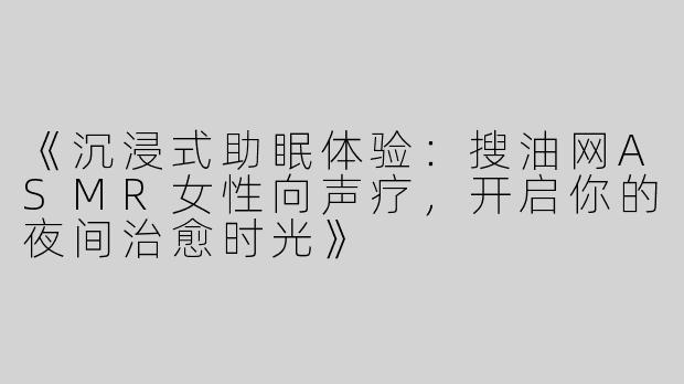 《沉浸式助眠体验：搜油网ASMR女性向声疗，开启你的夜间治愈时光》