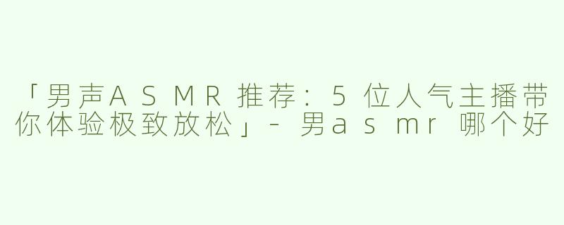 「男声ASMR推荐：5位人气主播带你体验极致放松」-男asmr哪个好