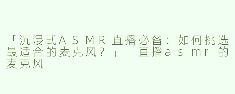 「沉浸式ASMR直播必备：如何挑选最适合的麦克风？」-直播asmr的麦克风