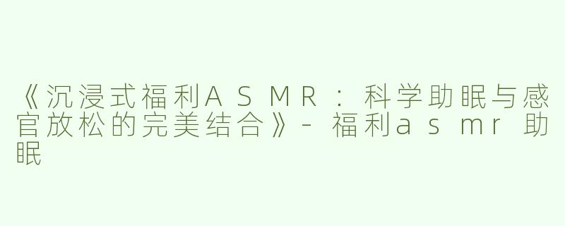 《沉浸式福利ASMR：科学助眠与感官放松的完美结合》-福利asmr助眠