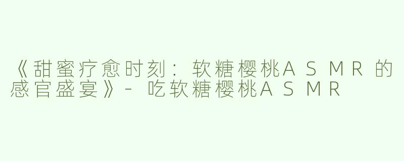 《甜蜜疗愈时刻：软糖樱桃ASMR的感官盛宴》-吃软糖樱桃ASMR