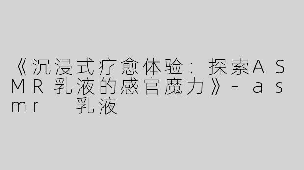 《沉浸式疗愈体验：探索ASMR乳液的感官魔力》