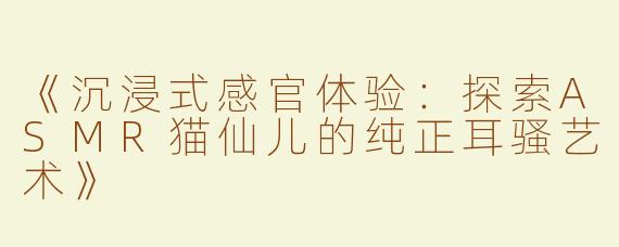 《沉浸式感官体验：探索ASMR猫仙儿的纯正耳骚艺术》