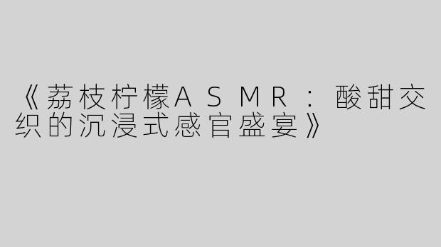《荔枝柠檬ASMR：酸甜交织的沉浸式感官盛宴》