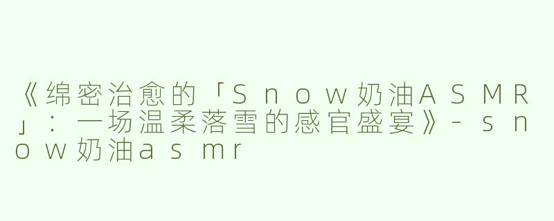《绵密治愈的「Snow奶油ASMR」：一场温柔落雪的感官盛宴》