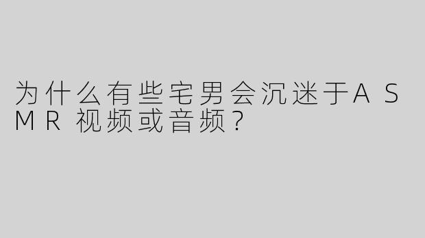 为什么有些宅男会沉迷于ASMR视频或音频？
