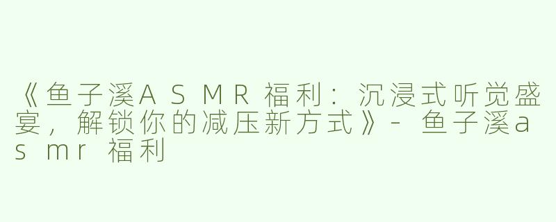 《鱼子溪ASMR福利：沉浸式听觉盛宴，解锁你的减压新方式》-鱼子溪asmr福利