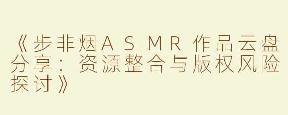 《步非烟ASMR作品云盘分享：资源整合与版权风险探讨》