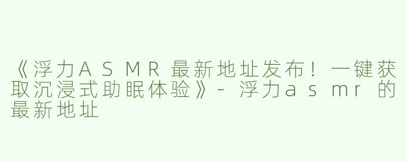《浮力ASMR最新地址发布！一键获取沉浸式助眠体验》-浮力asmr的最新地址