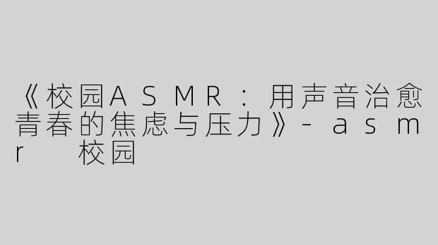 《校园ASMR：用声音治愈青春的焦虑与压力》-asmr 校园