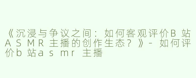 《沉浸与争议之间：如何客观评价B站ASMR主播的创作生态？》