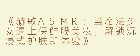 《赫敏ASMR：当魔法少女遇上保鲜膜美妆，解锁沉浸式护肤新体验》
