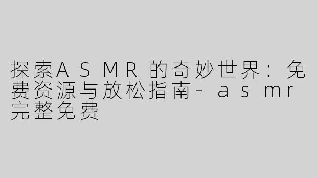 探索ASMR的奇妙世界：免费资源与放松指南-asmr完整免费
