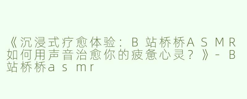《沉浸式疗愈体验：B站桥桥ASMR如何用声音治愈你的疲惫心灵？》-B站桥桥asmr
