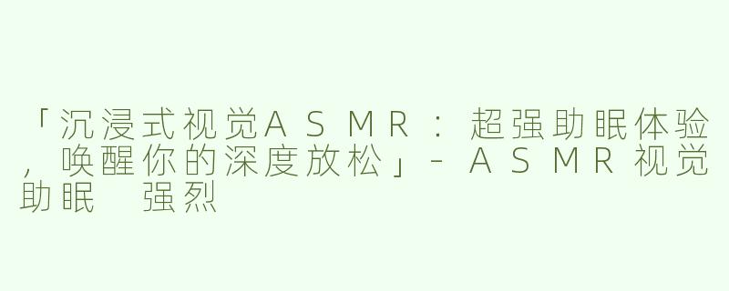 「沉浸式视觉ASMR：超强助眠体验，唤醒你的深度放松」-ASMR视觉助眠 强烈