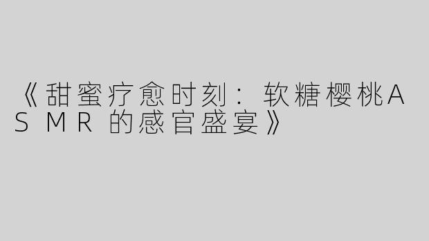 《甜蜜疗愈时刻：软糖樱桃ASMR的感官盛宴》