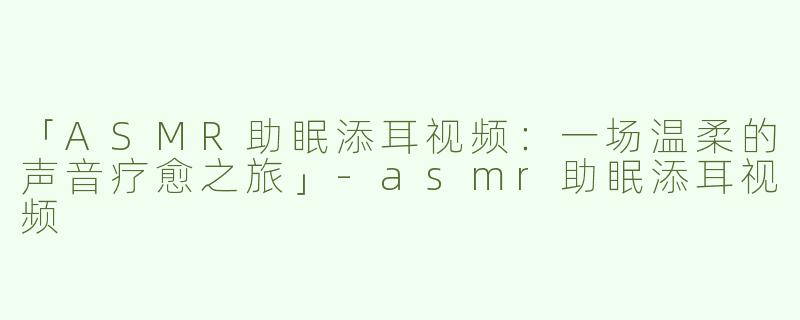 「ASMR助眠添耳视频：一场温柔的声音疗愈之旅」