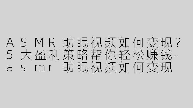 ASMR助眠视频如何变现？5大盈利策略帮你轻松赚钱-asmr助眠视频如何变现